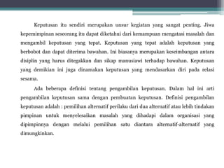 Keputusan itu sendiri merupakan unsur kegiatan yang sangat penting. Jiwa
kepemimpinan seseorang itu dapat diketahui dari kemampuan mengatasi masalah dan
mengambil keputusan yang tepat. Keputusan yang tepat adalah keputusan yang
berbobot dan dapat diterima bawahan. Ini biasanya merupakan keseimbangan antara
disiplin yang harus ditegakkan dan sikap manusiawi terhadap bawahan. Keputusan
yang demikian ini juga dinamakan keputusan yang mendasarkan diri pada relasi
sesama.
Ada beberapa definisi tentang pengambilan keputusan. Dalam hal ini arti
pengambilan keputusan sama dengan pembuatan keputusan. Definisi pengambilan
keputusan adalah : pemilihan alternatif perilaku dari dua alternatif atau lebih tindakan
pimpinan untuk menyelesaikan masalah yang dihadapi dalam organisasi yang
dipimpinnya dengan melalui pemilihan satu diantara alternatif-alternatif yang
dimungkinkan.
 