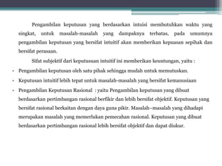 Pengambilan keputusan yang berdasarkan intuisi membutuhkan waktu yang
singkat, untuk masalah-masalah yang dampaknya terbatas, pada umumnya
pengambilan keputusan yang bersifat intuitif akan memberikan kepuasan sepihak dan
bersifat perasaan.
Sifat subjektif dari keputusuan intuitif ini memberikan keuntungan, yaitu :
• Pengambilan keputusan oleh satu pihak sehingga mudah untuk memutuskan.
• Keputusan intuitif lebih tepat untuk masalah-masalah yang bersifat kemanusiaan
• Pengambilan Keputusan Rasional : yaitu Pengambilan keputusan yang dibuat
berdasarkan pertimbangan rasional berfikir dan lebih bersifat objektif. Keputusan yang
bersifat rasional berkaitan dengan daya guna pikir. Masalah–masalah yang dihadapi
merupakan masalah yang memerlukan pemecahan rasional. Keputusan yang dibuat
berdasarkan pertimbangan rasional lebih bersifat objektif dan dapat diukur.
 