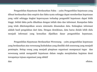 Pengambilan Keputusan Berdasarkan Fakta : yaitu Pengambilan keputusan yang
dibuat berdasarkan data empiris dan fakta nyata sehingga dapat memberikan keputusan
yang valid sehingga tingkat kepercayaan terhadap pengambil keputusan dapat lebih
tinggi. Istilah fakta perlu dikaitkan dengan istilah data dan informasi. Kumpulan fakta
yang telah dikelompokkan secara sistematis dinamakan data. Sedangkan informasi
adalah hasil pengolahan dari data. Dengan demikinan, data harus diolah lebih dulu
menjadi informasi yang kemudian dijadikan dasar pengambilan keputusan.
Pengambilan Keputusan Berdasarkan Wewenang : yaitu pengambilan keputusan
yang berdasarkan atas wewenang/kedudukan yang dimiliki oleh seseorang yang menjadi
pemimpin. Setiap orang yang menjadi pimpinan organisasi mempunyai tugas dan
wewenang untuk mengambil keputusan dalam rangka menjalankan kegiatan demi
tercapainya tujuan organisasi yang efektif
dan efisien.
 