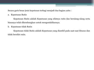 Secara garis besar jenis keputusan terbagi menjadi dua bagian yaitu :
a. Keputusan Rutin
Keputusan Rutin adalah Keputusan yang sifatnya rutin dan berulang-ulang serta
biasanya telah dikembangkan untuk mengendalikannya.
b. Keputusan tidak Rutin
Keputusan tidak Rutin adalah Keputusan yang diambil pada saat-saat khusus dan
tidak bersifat rutin.
 