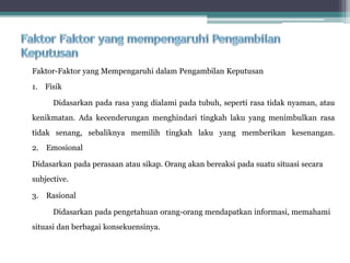 Faktor-Faktor yang Mempengaruhi dalam Pengambilan Keputusan
1. Fisik
Didasarkan pada rasa yang dialami pada tubuh, seperti rasa tidak nyaman, atau
kenikmatan. Ada kecenderungan menghindari tingkah laku yang menimbulkan rasa
tidak senang, sebaliknya memilih tingkah laku yang memberikan kesenangan.
2. Emosional
Didasarkan pada perasaan atau sikap. Orang akan bereaksi pada suatu situasi secara
subjective.
3. Rasional
Didasarkan pada pengetahuan orang-orang mendapatkan informasi, memahami
situasi dan berbagai konsekuensinya.
 