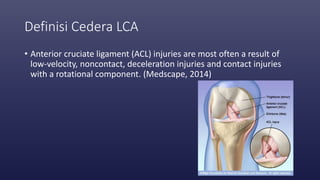 Definisi Cedera LCA
• Anterior cruciate ligament (ACL) injuries are most often a result of
low-velocity, noncontact, deceleration injuries and contact injuries
with a rotational component. (Medscape, 2014)
 