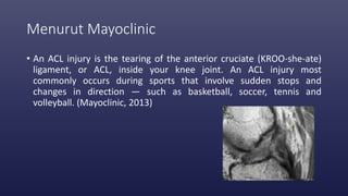 Menurut Mayoclinic
• An ACL injury is the tearing of the anterior cruciate (KROO-she-ate)
ligament, or ACL, inside your knee joint. An ACL injury most
commonly occurs during sports that involve sudden stops and
changes in direction — such as basketball, soccer, tennis and
volleyball. (Mayoclinic, 2013)
 