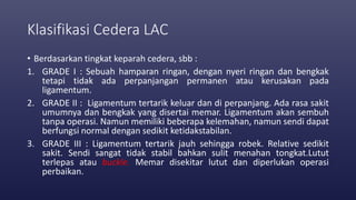 Klasifikasi Cedera LAC
• Berdasarkan tingkat keparah cedera, sbb :
1. GRADE I : Sebuah hamparan ringan, dengan nyeri ringan dan bengkak
tetapi tidak ada perpanjangan permanen atau kerusakan pada
ligamentum.
2. GRADE II : Ligamentum tertarik keluar dan di perpanjang. Ada rasa sakit
umumnya dan bengkak yang disertai memar. Ligamentum akan sembuh
tanpa operasi. Namun memiliki beberapa kelemahan, namun sendi dapat
berfungsi normal dengan sedikit ketidakstabilan.
3. GRADE III : Ligamentum tertarik jauh sehingga robek. Relative sedikit
sakit. Sendi sangat tidak stabil bahkan sulit menahan tongkat.Lutut
terlepas atau buckle. Memar disekitar lutut dan diperlukan operasi
perbaikan.
 