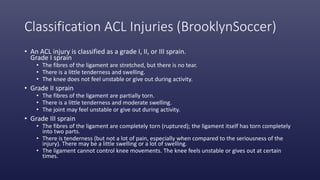 Classification ACL Injuries (BrooklynSoccer)
• An ACL injury is classified as a grade I, II, or III sprain.
Grade I sprain
• The fibres of the ligament are stretched, but there is no tear.
• There is a little tenderness and swelling.
• The knee does not feel unstable or give out during activity.
• Grade II sprain
• The fibres of the ligament are partially torn.
• There is a little tenderness and moderate swelling.
• The joint may feel unstable or give out during activity.
• Grade III sprain
• The fibres of the ligament are completely torn (ruptured); the ligament itself has torn completely
into two parts.
• There is tenderness (but not a lot of pain, especially when compared to the seriousness of the
injury). There may be a little swelling or a lot of swelling.
• The ligament cannot control knee movements. The knee feels unstable or gives out at certain
times.
 