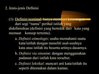 2. Jenis-jenis Definisi

  (1) Definisi nominal: hanya memberi keterangan
      dari segi “nama” perihal istilah yang
  didefinisikan (definisi yang bertolak dari kata yang
  memuat konsep tertentu).
      a. Definisi etimologis: usaha memahami suatu
         kata/istilah dengan meneliti asal-usulnya
         kata atau istilah itu beserta artinya dasarnya.
      b. Definisi via sinonim: dengan menggunakan
         padanan dari istilah kata tersebut.
      c. Definisi leksikal: mencari arti kata/istilah itu
         seperti ditemukan dalam kamus.
 