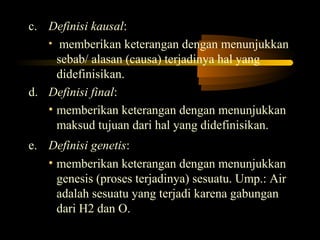 c. Definisi kausal:
   • memberikan keterangan dengan menunjukkan
     sebab/ alasan (causa) terjadinya hal yang
     didefinisikan.
d. Definisi final:
   • memberikan keterangan dengan menunjukkan
     maksud tujuan dari hal yang didefinisikan.
e. Definisi genetis:
   • memberikan keterangan dengan menunjukkan
     genesis (proses terjadinya) sesuatu. Ump.: Air
     adalah sesuatu yang terjadi karena gabungan
     dari H2 dan O.
 