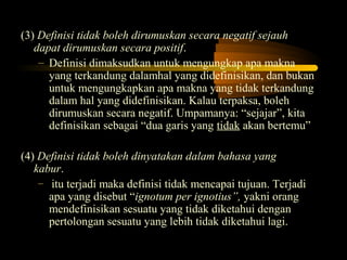 (3) Definisi tidak boleh dirumuskan secara negatif sejauh
   dapat dirumuskan secara positif.
    – Definisi dimaksudkan untuk mengungkap apa makna
      yang terkandung dalamhal yang didefinisikan, dan bukan
      untuk mengungkapkan apa makna yang tidak terkandung
      dalam hal yang didefinisikan. Kalau terpaksa, boleh
      dirumuskan secara negatif. Umpamanya: “sejajar”, kita
      definisikan sebagai “dua garis yang tidak akan bertemu”

(4) Definisi tidak boleh dinyatakan dalam bahasa yang
   kabur.
    – itu terjadi maka definisi tidak mencapai tujuan. Terjadi
      apa yang disebut “ignotum per ignotius”, yakni orang
      mendefinisikan sesuatu yang tidak diketahui dengan
      pertolongan sesuatu yang lebih tidak diketahui lagi.
 