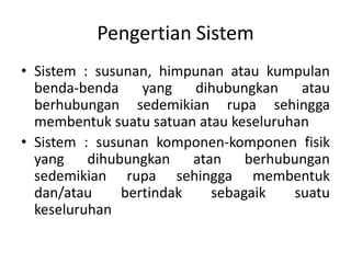 Pengertian Sistem
• Sistem : susunan, himpunan atau kumpulan
benda-benda
yang dihubungkan
atau
berhubungan sedemikian rupa sehingga
membentuk suatu satuan atau keseluruhan
• Sistem : susunan komponen-komponen fisik
yang dihubungkan atan berhubungan
sedemikian rupa sehingga membentuk
dan/atau
bertindak
sebagaik
suatu
keseluruhan

 