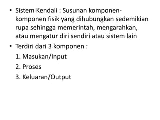 • Sistem Kendali : Susunan komponenkomponen fisik yang dihubungkan sedemikian
rupa sehingga memerintah, mengarahkan,
atau mengatur diri sendiri atau sistem lain
• Terdiri dari 3 komponen :
1. Masukan/Input
2. Proses
3. Keluaran/Output

 