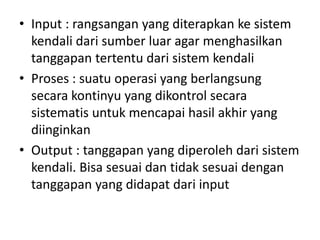 • Input : rangsangan yang diterapkan ke sistem
kendali dari sumber luar agar menghasilkan
tanggapan tertentu dari sistem kendali
• Proses : suatu operasi yang berlangsung
secara kontinyu yang dikontrol secara
sistematis untuk mencapai hasil akhir yang
diinginkan
• Output : tanggapan yang diperoleh dari sistem
kendali. Bisa sesuai dan tidak sesuai dengan
tanggapan yang didapat dari input

 