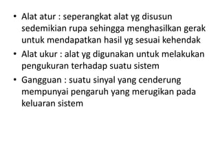 • Alat atur : seperangkat alat yg disusun
sedemikian rupa sehingga menghasilkan gerak
untuk mendapatkan hasil yg sesuai kehendak
• Alat ukur : alat yg digunakan untuk melakukan
pengukuran terhadap suatu sistem
• Gangguan : suatu sinyal yang cenderung
mempunyai pengaruh yang merugikan pada
keluaran sistem

 
