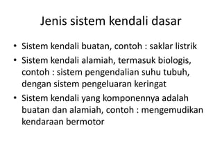 Jenis sistem kendali dasar
• Sistem kendali buatan, contoh : saklar listrik
• Sistem kendali alamiah, termasuk biologis,
contoh : sistem pengendalian suhu tubuh,
dengan sistem pengeluaran keringat
• Sistem kendali yang komponennya adalah
buatan dan alamiah, contoh : mengemudikan
kendaraan bermotor

 
