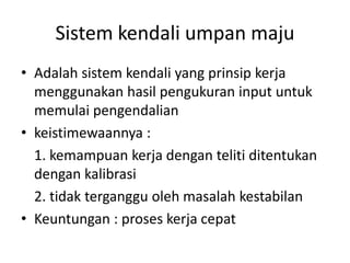 Sistem kendali umpan maju
• Adalah sistem kendali yang prinsip kerja
menggunakan hasil pengukuran input untuk
memulai pengendalian
• keistimewaannya :
1. kemampuan kerja dengan teliti ditentukan
dengan kalibrasi
2. tidak terganggu oleh masalah kestabilan
• Keuntungan : proses kerja cepat

 