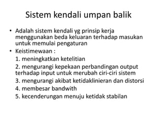 Sistem kendali umpan balik
• Adalah sistem kendali yg prinsip kerja
menggunakan beda keluaran terhadap masukan
untuk memulai pengaturan
• Keistimewaan :
1. meningkatkan ketelitian
2. mengurangi kepekaan perbandingan output
terhadap input untuk merubah ciri-ciri sistem
3. mengurangi akibat ketidaklinieran dan distorsi
4. membesar bandwith
5. kecenderungan menuju ketidak stabilan

 