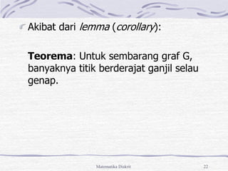 Matematika Diskrit 22
Akibat dari lemma (corollary):
Teorema: Untuk sembarang graf G,
banyaknya titik berderajat ganjil selau
genap.
 