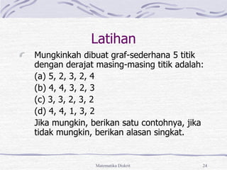 Matematika Diskrit 24
Latihan
Mungkinkah dibuat graf-sederhana 5 titik
dengan derajat masing-masing titik adalah:
(a) 5, 2, 3, 2, 4
(b) 4, 4, 3, 2, 3
(c) 3, 3, 2, 3, 2
(d) 4, 4, 1, 3, 2
Jika mungkin, berikan satu contohnya, jika
tidak mungkin, berikan alasan singkat.
 