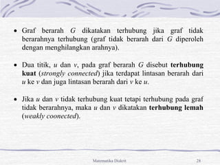 Matematika Diskrit 28
 Graf berarah G dikatakan terhubung jika graf tidak
berarahnya terhubung (graf tidak berarah dari G diperoleh
dengan menghilangkan arahnya).
 Dua titik, u dan v, pada graf berarah G disebut terhubung
kuat (strongly connected) jika terdapat lintasan berarah dari
u ke v dan juga lintasan berarah dari v ke u.
 Jika u dan v tidak terhubung kuat tetapi terhubung pada graf
tidak berarahnya, maka u dan v dikatakan terhubung lemah
(weakly coonected).
 