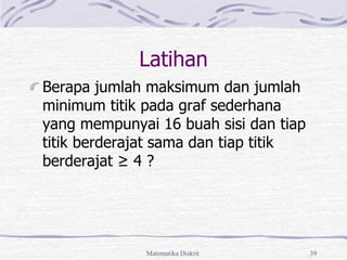 Matematika Diskrit 39
Latihan
Berapa jumlah maksimum dan jumlah
minimum titik pada graf sederhana
yang mempunyai 16 buah sisi dan tiap
titik berderajat sama dan tiap titik
berderajat ≥ 4 ?
 