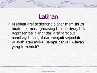 Matematika Diskrit 65
Latihan
Misalkan graf sederhana planar memiliki 24
buah titik, masing-masing titik berderajat 4.
Representasi planar dari graf tersebut
membagi bidang datar menjadi sejumlah
wilayah atau muka. Berapa banyak wilayah
yang terbentuk?
 