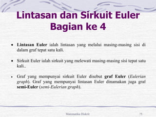 Matematika Diskrit 75
Lintasan dan Sirkuit Euler
Bagian ke 4
 Lintasan Euler ialah lintasan yang melalui masing-masing sisi di
dalam graf tepat satu kali.
 Sirkuit Euler ialah sirkuit yang melewati masing-masing sisi tepat satu
kali..
 Graf yang mempunyai sirkuit Euler disebut graf Euler (Eulerian
graph). Graf yang mempunyai lintasan Euler dinamakan juga graf
semi-Euler (semi-Eulerian graph).
 