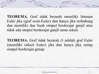 Matematika Diskrit 77
TEOREMA. Graf tidak berarah memiliki lintasan
Euler jika (graf semi-Euler) dan hanya jika terhubung
dan memiliki dua buah simpul berderajat ganjil atau
tidak ada simpul berderajat ganjil sama sekali.
TEOREMA. Graf tidak berarah G adalah graf Euler
(memiliki sirkuit Euler) jika dan hanya jika setiap
simpul berderajat genap.
 