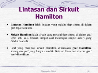 Matematika Diskrit 80
Lintasan dan Sirkuit
Hamilton
 Lintasan Hamilton ialah lintasan yang melalui tiap simpul di dalam
graf tepat satu kali.
 Sirkuit Hamilton ialah sirkuit yang melalui tiap simpul di dalam graf
tepat satu kali, kecuali simpul asal (sekaligus simpul akhir) yang
dilalui dua kali.
 Graf yang memiliki sirkuit Hamilton dinamakan graf Hamilton,
sedangkan graf yang hanya memiliki lintasan Hamilton disebut graf
semi-Hamilton.
 