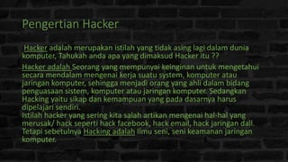 Pengertian Hacker
Hacker adalah merupakan istilah yang tidak asing lagi dalam dunia
komputer, Tahukah anda apa yang dimaksud Hacker itu ??
Hacker adalah Seorang yang mempunyai keinginan untuk mengetahui
secara mendalam mengenai kerja suatu system, komputer atau
jaringan komputer, sehingga menjadi orang yang ahli dalam bidang
penguasaan sistem, komputer atau jaringan komputer. Sedangkan
Hacking yaitu sikap dan kemampuan yang pada dasarnya harus
dipelajari sendiri.
Istilah hacker yang sering kita salah artikan mengenai hal-hal yang
merusak/ hack seperti hack facebook, hack email, hack jaringan dall.
Tetapi sebetulnya Hacking adalah Ilmu seni, seni keamanan jaringan
komputer.
 