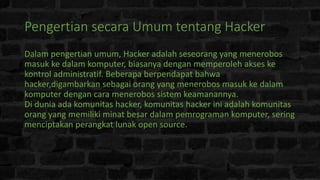 Pengertian secara Umum tentang Hacker
Dalam pengertian umum, Hacker adalah seseorang yang menerobos
masuk ke dalam komputer, biasanya dengan memperoleh akses ke
kontrol administratif. Beberapa berpendapat bahwa
hacker,digambarkan sebagai orang yang menerobos masuk ke dalam
komputer dengan cara menerobos sistem keamanannya.
Di dunia ada komunitas hacker, komunitas hacker ini adalah komunitas
orang yang memiliki minat besar dalam pemrograman komputer, sering
menciptakan perangkat lunak open source.
 