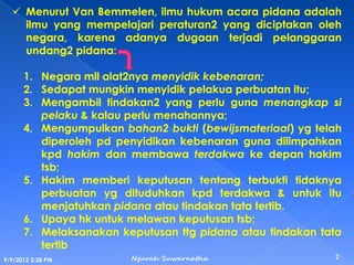 Menurut Van Bemmelen, ilmu hukum acara pidana adalah
ilmu yang mempelajari peraturan2 yang diciptakan oleh
negara, karena adanya dugaan terjadi pelanggaran
undang2 pidana:
1. Negara mll alat2nya menyidik kebenaran;
2. Sedapat mungkin menyidik pelakua perbuatan itu;
3. Mengambil tindakan2 yang perlu guna menangkap si
pelaku & kalau perlu menahannya;
4. Mengumpulkan bahan2 bukti (bewijsmateriaal) yg telah
diperoleh pd penyidikan kebenaran guna dilimpahkan
kpd hakim dan membawa terdakwa ke depan hakim
tsb;
5. Hakim memberi keputusan tentang terbukti tidaknya
perbuatan yg dituduhkan kpd terdakwa & untuk itu
menjatuhkan pidana atau tindakan tata tertib.
6. Upaya hk untuk melawan keputusan tsb;
7. Melaksanakan keputusan ttg pidana atau tindakan tata
tertib
9/9/2012 2:28 PM
2Ngurah Suwarnatha
 