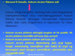  Menurut R Soesilo, Hukum Acara Pidana adl:
Hukum yang mengatur tentang tata cara bagaimana
mempertahankan atau menyelenggarakan Hukum
Pidana Materiil, sehingga memperoleh keputusan
hakim dan cara bagaimana isi keputusan itu harus
dilakukan.
 Hukum acara pidana sebagai bagian dr hk publik, hk
acara pidana memiliki arti luas dan sempit.
 Hukum acara pidana dalam arti luas adl:
Hukum acara pidana dipandang dari segi tugas,
fungsi, wewenang, kewajiban dan hak2 dr org2 yg
tersangkut paut dengan penyidikan, penuntutan dan
mengadili delik.
9/9/2012 2:28 PM
3Ngurah Suwarnatha
 