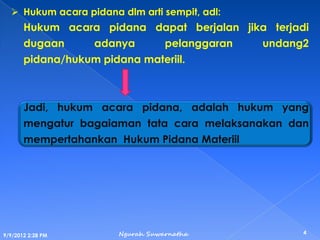  Hukum acara pidana dlm arti sempit, adl:
Hukum acara pidana dapat berjalan jika terjadi
dugaan adanya pelanggaran undang2
pidana/hukum pidana materiil.
Jadi, hukum acara pidana, adalah hukum yang
mengatur bagaiaman tata cara melaksanakan dan
mempertahankan Hukum Pidana Materiil
9/9/2012 2:28 PM
4Ngurah Suwarnatha
 