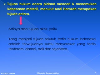  Tujuan hukum acara pidana mencari & menemukan
kebenaran materiil, menurut Andi Hamzah merupakan
tujuan antara.
Artinya ada tujuan akhir, yaitu
Yang menjadi tujuan seluruh tertib hukum Indonesia,
adalah terwujudnya suatu masyarakat yang tertib,
tenteram, damai, adil dan sejahtera.
9/9/2012 2:28 PM
7Ngurah Suwarnatha
 