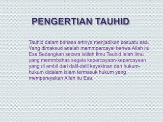  Tauhid dalam bahasa artinya menjadikan sesuatu esa.
Yang dimaksud adalah memmpercayai bahwa Allah itu
Esa.Sedangkan secara istilah Ilmu Tauhid ialah ilmu
yang memmbahas segala kepercayaan-kepercayaan
yang di ambil dari dalil-dalil keyakinan dan hukum-
hukum didalam islam termasuk hukum yang
memperayakan Allah itu Esa.
 
