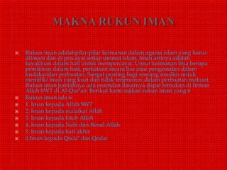  Rukun iman adalahpilar-pilar keimanan dalam agama islam yang harus
diimani dan di percayai setiap ummat islam. Iman artinya adalah
keyakinan dalam hati untuk mempercayai. Unsur keimanan bisa berupa
pemikiran dalam hati, perkataan secara lisa atau pengamalan dalam
tindakandan perbuatan. Sangat penting bagi seorang muslim untuk
memiliki iman yang kuat dan tidak terjerumus dalam perbuatan maksiat.
Rukun iman jumlahnya ada enamdan dasarnya dapat temukan di firman
Allah SWT di Al-Qur’an. Berikut kami sajikan rukun iman yang 6
 Rukun iman ada 6:
 1. Iman kepada Allah SWT
 2. Iman kepada malaikat Allah
 3. Iman kepada kitab Allah
 4. Iman kepada Nabi dan Rosul Allah
 5. Iman kepada hari akhir
 6.Iman kepada Qoda’ dan Qodar
 