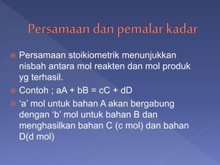  Persamaan stoikiometrik menunjukkan
nisbah antara mol reakten dan mol produk
yg terhasil.
 Contoh ; aA + bB = cC + dD
 ‘a’ mol untuk bahan A akan bergabung
dengan ‘b’ mol untuk bahan B dan
menghasilkan bahan C (c mol) dan bahan
D(d mol)
 