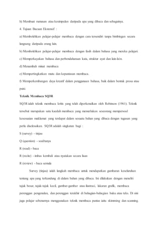 h) Membuat rumusan atau kesimpulan daripada apa yang dibaca dan sebagainya.
4. Tujuan Bacaan Ekstensif :
a) Membolehkan pelajar-pelajar membaca dengan cara tersendiri tanpa bimbingan secara
langsung daripada orang lain.
b) Membolehkan pelajar-pelajar membaca dengan fasih dalam bahasa yang mereka pelajari.
c) Memperkayakan bahasa dan perbendaharaan kata, struktur ayat dan lain-lain.
d) Menambah minat membaca
e) Mempertingkatkan mutu dan kepantasan membaca.
f) Memperkembangan daya kreatif dalam penggunaan bahasa, baik dalam bentuk prosa atau
puisi.
Teknik Membaca SQ3R
SQ3R ialah teknik membaca kritis yang telah diperkenalkan oleh Robinson (1961). Teknik
tersebut merupakan satu kaedah membaca yang memerlukan seseorang mempersoal
kesesuaian maklumat yang terdapat dalam sesuatu bahan yang dibaca dengan tugasan yang
perlu diselesaikan. SQ3R adalah singkatan bagi :
S (survey) - tinjau
Q (question) - soal/tanya
R (read) - baca
R (recite) - imbas kembali atau nyatakan secara lisan
R (review) - baca semula
Survey (tinjau) ialah langkah membaca untuk mendapatkan gambaran keseluruhan
tentang apa yang terkandung di dalam bahan yang dibaca. Ini dilakukan dengan meneliti
tajuk besar, tajuk-tajuk kecil, gambar-gambar atau ilustrasi, lakaran grafik, membaca
perenggan pengenalan, dan perenggan terakhir di bahagian-bahagian buku atau teks. Di sini
juga pelajar sebenarnya menggunakan teknik membaca pantas iaitu skimming dan scanning.
 