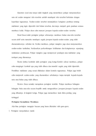 Question (soal atau tanya) ialah langkah yang memerlukan pelajar menyenaraikan
satu siri soalan mengenai teks tersebut setelah mendapati teks tersebut berkaitan dengan
keperluan tugasannya. Soalan-soalan tersebut menunjukkan keinginan pembaca tentang
maklumat yang ingin diperoleh dari bahan tersebut, dan ianya menjadi garis panduan semasa
membaca kelak. Pelajar akan cuba mencari jawapan kepada soalan-soalan tersebut.
Read (baca) ialah peringkat pelajar sebenarnya membaca bahan atau teks tersebut
secara aktif serta mencuba mendapat segala jawapan kepada soalan-soalan yang telah
disenaraiakannya sebelum ini. Ketika membaca, pelajar mungkin juga akan menyenaraikan
soalan-soalan tambahan, berdasarkan perkembangan kefahaman dan keinginannya sepanjang
melakukan pembacaan. Pelajar mungkin juga mempersoal pendapat atau maklumat yang
terdapat yang ditemuinya.
Recite (imbas kembali) ialah peringkat yang ketiga.Setelah selesai membaca, pelajar
cuba mengingat kembali apa yang telah dibaca dan meneliti segala yang telah diperoleh.
Pemilihan maklumat yang sesuai dilakukan dalam konteks tugasannya. Pelajar juga boleh
cuba menjawab soalan-soalan yang disenaraikan sebelumnya tanpa merujuk kepada kepada
nota atau bahan yang telah dibaca.
Review (baca semula) merupakan peringkat terakhir. Pelajar membaca bahagian-
bahagian buku atau teks secara berpilih untuk mengesahkan jawapan-jawapan kepada soalan
yang dibuatnya di langkah ketiga. Pelajar juga memastikan tiada fakta penting yang
tertinggal.
Peringkat Kemahiran Membaca
Ada lima peringkat mengajar bacaan yang harus diketahui oleh guru-guru:
1. Peringkat menyediakan murid.
 