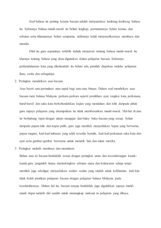 Soal bahasa ini penting kerana bacaan adalah menyuarakan lambang-lambang bahasa
itu. Sekiranya bahasa murid-murid itu belum lengkap, pertuturannya belum kemas, dan
sebutan serta fahamannya belum sempurna, akibatnya kelak menyusahkannya membaca dan
menulis.
Oleh itu guru sepatutnya terlebih dahulu menyiasat tentang bahasa murid-murid itu
khasnya tentang bahasa yang akan digunakan dalam pelajaran bacaan. Sekiranya
perbendaharaan kata yang dikehendaki itu belum ada, patutlah diajarkan melalui pelajaran
lisan, cerita dan sebagainya.
2. Peringkat mendirikan asas bacaan
Asas beerti satu permulaan atau tapak bagi satu-satu binaan. Dalam soal mendirikan asas
bacaan rumi bahasa Malaysia perkara-perkara seperti pemilihan ayat, rangkai kata, perkataan,
huruf-huruf dan suku kata berkehendakkan kajian yang mendalam dan teliti daripada pihak
guru supaya pelajaran yang disampaikan itu tidak membosankan murid-murid. Hal-hal di atas
ini berhubung rapat dengan alatan mengajar dan buku- buku bacaan yang sesuai. Selain
daripada papan tulis dan kapur putih, guru juga mestilah menyediakan kapur yang berwarna,
papan magnet, kad-kad imbasan yang telah tersedia bertulis, kad-kad perkataan suku kata dan
ayat serta gambar-gambar berwarna untuk menarik hati dan minat mereka.
3. Peringkat melatih membaca dan memaham
Bahan atau isi bacaan hendaklah sesuai dengan peringkat umur dan kecenderungan kanak-
kanak.guru janganlah hanya mementingkan sebutan suara dan kelancaran sahaja tetapi
mestilah juga sekaligus menyediakan soalan- soalan yang mudah untuk kefahaman. Jadi kita
tidak boleh pisahkan pelajaran bacaan dengan pelajaran bahasa Malaysia pada
keseluruhannya. Dalam hal ini, bacaan senyap hendaklah juga digalakkan supaya murid-
murid dapat melatih diri sendiri untuk menangkap maksud isi pelajaran yang dibaca.
 