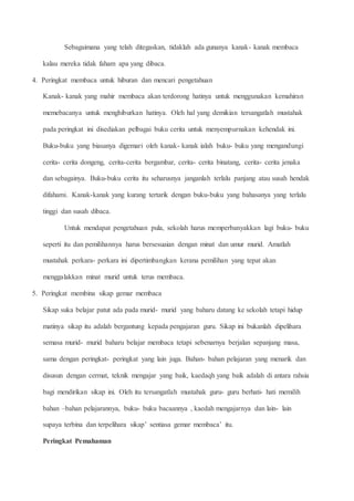 Sebagaimana yang telah ditegaskan, tidaklah ada gunanya kanak- kanak membaca
kalau mereka tidak faham apa yang dibaca.
4. Peringkat membaca untuk hiburan dan mencari pengetahuan
Kanak- kanak yang mahir membaca akan terdorong hatinya untuk menggunakan kemahiran
memebacanya untuk menghiburkan hatinya. Oleh hal yang demikian tersangatlah mustahak
pada peringkat ini disediakan pelbagai buku cerita untuk menyempurnakan kehendak ini.
Buku-buku yang biasanya digemari oleh kanak- kanak ialah buku- buku yang mengandungi
cerita- cerita dongeng, cerita-cerita bergambar, cerita- cerita binatang, cerita- cerita jenaka
dan sebagainya. Buku-buku cerita itu seharusnya janganlah terlalu panjang atau susah hendak
difahami. Kanak-kanak yang kurang tertarik dengan buku-buku yang bahasanya yang terlalu
tinggi dan susah dibaca.
Untuk mendapat pengetahuan pula, sekolah harus memperbanyakkan lagi buku- buku
seperti itu dan pemilihannya harus bersesuaian dengan minat dan umur murid. Amatlah
mustahak perkara- perkara ini dipertimbangkan kerana pemilihan yang tepat akan
menggalakkan minat murid untuk terus membaca.
5. Peringkat membina sikap gemar membaca
Sikap suka belajar patut ada pada murid- murid yang baharu datang ke sekolah tetapi hidup
matinya sikap itu adalah bergantung kepada pengajaran guru. Sikap ini bukanlah dipelihara
semasa murid- murid baharu belajar membaca tetapi sebenarnya berjalan sepanjang masa,
sama dengan peringkat- peringkat yang lain juga. Bahan- bahan pelajaran yang menarik dan
disusun dengan cermat, teknik mengajar yang baik, kaedaqh yang baik adalah di antara rahsia
bagi mendirikan sikap ini. Oleh itu tersangatlah mustahak guru- guru berhati- hati memilih
bahan –bahan pelajarannya, buku- buku bacaannya , kaedah mengajarnya dan lain- lain
supaya terbina dan terpelihara sikap’ sentiasa gemar membaca’ itu.
Peringkat Pemahaman
 