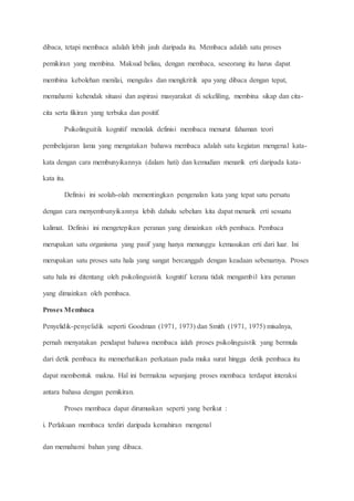 dibaca, tetapi membaca adalah lebih jauh daripada itu. Membaca adalah satu proses
pemikiran yang membina. Maksud beliau, dengan membaca, seseorang itu harus dapat
membina kebolehan menilai, mengulas dan mengkritik apa yang dibaca dengan tepat,
memahami kehendak situasi dan aspirasi masyarakat di sekeliling, membina sikap dan cita-
cita serta fikiran yang terbuka dan positif.
Psikolinguitik kognitif menolak definisi membaca menurut fahaman teori
pembelajaran lama yang mengatakan bahawa membaca adalah satu kegiatan mengenal kata-
kata dengan cara membunyikannya (dalam hati) dan kemudian menarik erti daripada kata-
kata itu.
Definisi ini seolah-olah mementingkan pengenalan kata yang tepat satu persatu
dengan cara menyembunyikannya lebih dahulu sebelum kita dapat menarik erti sesuatu
kalimat. Definisi ini mengetepikan peranan yang dimainkan oleh pembaca. Pembaca
merupakan satu organisma yang pasif yang hanya menunggu kemasukan erti dari luar. Ini
merupakan satu proses satu hala yang sangat bercanggah dengan keadaan sebenarnya. Proses
satu hala ini ditentang oleh psikolinguistik kognitif kerana tidak mengambil kira peranan
yang dimainkan oleh pembaca.
Proses Membaca
Penyelidik-penyelidik seperti Goodman (1971, 1973) dan Smith (1971, 1975) misalnya,
pernah menyatakan pendapat bahawa membaca ialah proses psikolinguistik yang bermula
dari detik pembaca itu memerhatikan perkataan pada muka surat hingga detik pembaca itu
dapat membentuk makna. Hal ini bermakna sepanjang proses membaca terdapat interaksi
antara bahasa dengan pemikiran.
Proses membaca dapat dirumuskan seperti yang berikut :
i. Perlakuan membaca terdiri daripada kemahiran mengenal
dan memahami bahan yang dibaca.
 