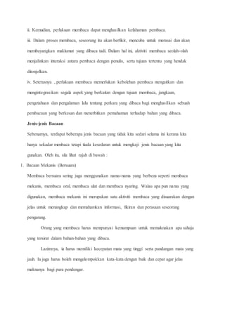 ii. Kemudian, perlakuan membaca dapat menghasilkan kefahaman pembaca.
iii. Dalam proses membaca, seseorang itu akan berfikir, mencuba untuk merasai dan akan
membayangkan maklumat yang dibaca tadi. Dalam hal ini, aktiviti membaca seolah-olah
menjalinkan interaksi antara pembaca dengan penulis, serta tujuan tertentu yang hendak
ditonjolkan.
iv. Seterusnya , perlakuan membaca memerlukan kebolehan pembaca mengaitkan dan
mengintegrasikan segala aspek yang berkaitan dengan tujuan membaca, jangkaan,
pengetahuan dan pengalaman lalu tentang perkara yang dibaca bagi menghasilkan sebuah
pembacaan yang berkesan dan menerbitkan pemahaman terhadap bahan yang dibaca.
Jenis-jenis Bacaan
Sebenarnya, terdapat beberapa jenis bacaan yang tidak kita sedari selama ini kerana kita
hanya sekadar menbaca tetapi tiada kesedaran untuk mengkaji jenis bacaan yang kita
gunakan. Oleh itu, sila lihat rajah di bawah :
1. Bacaan Mekanis (Bersuara)
Membaca bersuara sering juga menggunakan nama-nama yang berbeza seperti membaca
mekanis, membaca oral, membaca ulat dan membaca nyaring. Walau apa pun nama yang
digunakan, membaca mekanis ini merupakan satu aktiviti membaca yang disuarakan dengan
jelas untuk menangkap dan memahamkan informasi, fikiran dan perasaan seseorang
pengarang.
Orang yang membaca harus mempunyai kemampuan untuk memaknakan apa sahaja
yang tersirat dalam bahan-bahan yang dibaca.
Lazimnya, ia harus memiliki kecepatan mata yang tinggi serta pandangan mata yang
jauh. Ia juga harus boleh mengelompokkan kata-kata dengan baik dan cepat agar jelas
maknanya bagi para pendengar.
 