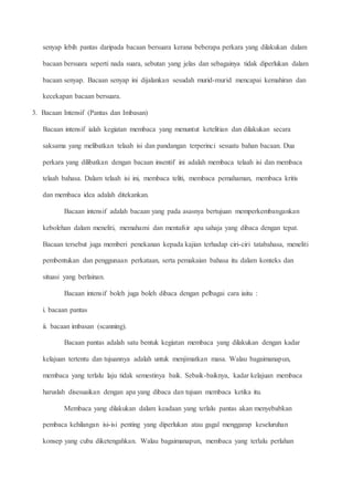 senyap lebih pantas daripada bacaan bersuara kerana beberapa perkara yang dilakukan dalam
bacaan bersuara seperti nada suara, sebutan yang jelas dan sebagainya tidak diperlukan dalam
bacaan senyap. Bacaan senyap ini dijalankan sesudah murid-murid mencapai kemahiran dan
kecekapan bacaan bersuara.
3. Bacaan Intensif (Pantas dan Imbasan)
Bacaan intensif ialah kegiatan membaca yang menuntut ketelitian dan dilakukan secara
saksama yang melibatkan telaah isi dan pandangan terperinci sesuatu bahan bacaan. Dua
perkara yang dilibatkan dengan bacaan insentif ini adalah membaca telaah isi dan membaca
telaah bahasa. Dalam telaah isi ini, membaca teliti, membaca pemahaman, membaca kritis
dan membaca idea adalah ditekankan.
Bacaan intensif adalah bacaan yang pada asasnya bertujuan memperkembangankan
kebolehan dalam meneliti, memahami dan mentafsir apa sahaja yang dibaca dengan tepat.
Bacaan tersebut juga memberi penekanan kepada kajian terhadap ciri-ciri tatabahasa, meneliti
pembentukan dan penggunaan perkataan, serta pemakaian bahasa itu dalam konteks dan
situasi yang berlainan.
Bacaan intensif boleh juga boleh dibaca dengan pelbagai cara iaitu :
i. bacaan pantas
ii. bacaan imbasan (scanning).
Bacaan pantas adalah satu bentuk kegiatan membaca yang dilakukan dengan kadar
kelajuan tertentu dan tujuannya adalah untuk menjimatkan masa. Walau bagaimanapun,
membaca yang terlalu laju tidak semestinya baik. Sebaik-baiknya, kadar kelajuan membaca
haruslah disesuaikan dengan apa yang dibaca dan tujuan membaca ketika itu.
Membaca yang dilakukan dalam keadaan yang terlalu pantas akan menyebabkan
pembaca kehilangan isi-isi penting yang diperlukan atau gagal menggarap keseluruhan
konsep yang cuba diketengahkan. Walau bagaimanapun, membaca yang terlalu perlahan
 