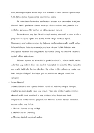 tidak pula menguntungkan kerana hanya akan membazirkan masa. Membaca pantas hanya
boleh berlaku melalui bacaan senyap atau membaca dalam.
Ini kerana dalam bacaan kuat atau bersuara, pembaca akan menurunkan keupayaan
membaca mereka pada kadar kelajuan bercakap. Sewaktu membaca kuat, pembaca akan
melibatkan pergerakan bibir dan lain-lain alat pengucapan manusia.
Bacaan imbasan yang juga dikenali sebagai scanning pula adalah kegiatan membaca
yang dilakukan secara sepintas lalu. Hal ini disebut sebagai membaca tinjauan.
Biasanya.sebelum kegiatan membaca itu dilakukan, pembaca akan meneliti terlebih dahulu
bahagian-bahagian buku atau apa sahaja yang harus ditelaah. Hal ini dilakukan untuk
mendapatkan maklumat awal dan gambaran keseluruhan tentang buku tersebut sebelum ia
menjadi pilihan untuk dibaca.
Membaca sepintas lalu ini melibatkan pembaca memeriksa, meneliti indeks, melihat
daftar kata yang terdapat dalam buku tersebut. Kadang kala proses melihat-lihat, memeriksa
dan meneliti judul-judul bab juga dilakukan. Hal ini juga berlaku pada skema, rangka kasar
buku, bahagian bibliografi, kandungan prakata, pendahuluan, sinopsis, abstrak dan
sebagainya
4. Bacaan Ekstensif
Membaca ekstensif ialah kegiatan membaca secara luas. Objeknya meliputi sebanyak
mungkin teks dalam jangka waktu yang singkat. Tujuan atau tuntutan kegiatan membaca
ekstensif adalah untuk memahami isi yang penting-penting dengan cepat dan ia
menganjurkan aktiviti membaca yang berkesan. Membaca ekstensif biasanya melibatkan
perkara-perkara yang berikut:
a. Membaca tinjauan (survey reading)
b. Membaca sekilas (skimming)
c. Membaca dangkal (superticial reading)
 