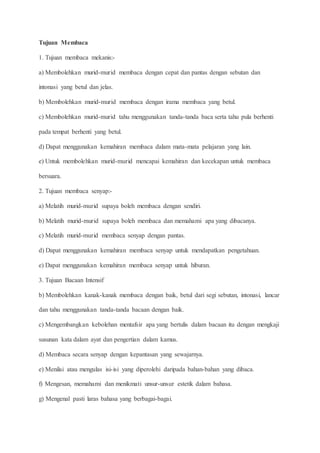 Tujuan Membaca
1. Tujuan membaca mekanis:-
a) Membolehkan murid-murid membaca dengan cepat dan pantas dengan sebutan dan
intonasi yang betul dan jelas.
b) Membolehkan murid-murid membaca dengan irama membaca yang betul.
c) Membolehkan murid-murid tahu menggunakan tanda-tanda baca serta tahu pula berhenti
pada tempat berhenti yang betul.
d) Dapat menggunakan kemahiran membaca dalam mata-mata pelajaran yang lain.
e) Untuk membolehkan murid-murid mencapai kemahiran dan kecekapan untuk membaca
bersuara.
2. Tujuan membaca senyap:-
a) Melatih murid-murid supaya boleh membaca dengan sendiri.
b) Melatih murid-murid supaya boleh membaca dan memahami apa yang dibacanya.
c) Melatih murid-murid membaca senyap dengan pantas.
d) Dapat menggunakan kemahiran membaca senyap untuk mendapatkan pengetahuan.
e) Dapat menggunakan kemahiran membaca senyap untuk hiburan.
3. Tujuan Bacaan Intensif
b) Membolehkan kanak-kanak membaca dengan baik, betul dari segi sebutan, intonasi, lancar
dan tahu menggunakan tanda-tanda bacaan dengan baik.
c) Mengembangkan kebolehan mentafsir apa yang bertulis dalam bacaan itu dengan mengkaji
susunan kata dalam ayat dan pengertian dalam kamus.
d) Membaca secara senyap dengan kepantasan yang sewajarnya.
e) Menilai atau mengulas isi-isi yang diperolehi daripada bahan-bahan yang dibaca.
f) Mengesan, memahami dan menikmati unsur-unsur estetik dalam bahasa.
g) Mengenal pasti laras bahasa yang berbagai-bagai.
 