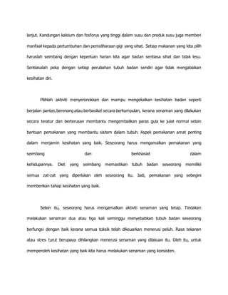 lanjut. Kandungan kalsium dan fosforus yang tinggi dalam susu dan produk susu juga memberi 
manfaat kepada pertumbuhan dan pemeliharaan gigi yang sihat. Setiap makanan yang kita pilih 
haruslah seimbang dengan keperluan harian kita agar badan sentiasa sihat dan tidak lesu. 
Sentiasalah peka dengan setiap perubahan tubuh badan sendiri agar tidak mengabaikan 
kesihatan diri. 
Pilihlah aktiviti menyeronokkan dan mampu mengekalkan kesihatan badan seperti 
berjalan pantas,berenang atau berbasikal secara berkumpulan, kerana senaman yang dilakukan 
secara teratur dan berterusan membantu mengembalikan paras gula ke julat normal selain 
bantuan pemakanan yang membantu sistem dalam tubuh. Aspek pemakanan amat penting 
dalam menjamin kesihatan yang baik. Seseorang harus mengamalkan pemakanan yang 
seimbang dan berkhasiat dalam 
kehidupannya. Diet yang seimbang memastikan tubuh badan seseorang memilikii 
semua zat-zat yang diperlukan oleh seseorang itu. Jadi, pemakanan yang sebegini 
memberikan tahap kesihatan yang baik. 
Selain itu, seseorang harus mengamalkan aktiviti senaman yang tetap. Tindakan 
melakukan senaman dua atau tiga kali seminggu menyebabkan tubuh badan seseorang 
berfungsi dengan baik kerana semua toksik telah dikeuarkan menerusi peluh. Rasa tekanan 
atau stres turut berupaya dihilangkan menerusi senaman yang dilakuan itu. Oleh itu, untuk 
memperoleh kesihatan yang baik kita harus melakukan senaman yang konsisten. 
 