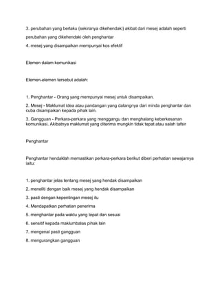 3. perubahan yang berlaku (sekiranya dikehendaki) akibat dari mesej adalah seperti
perubahan yang dikehendaki oleh penghantar
4. mesej yang disampaikan mempunyai kos efektif


Elemen dalam komunikasi


Elemen-elemen tersebut adalah:


1. Penghantar - Orang yang mempunyai mesej untuk disampaikan.
2. Mesej - Maklumat idea atau pandangan yang datangnya dari minda penghantar dan
cuba disampaikan kepada pihak lain.
3. Gangguan - Perkara-perkara yang menggangu dan menghalang keberkesanan
komunikasi. Akibatnya maklumat yang diterima mungkin tidak tepat atau salah tafsir


Penghantar


Penghantar hendaklah memastikan perkara-perkara berikut diberi perhatian sewajarnya
iaitu:


1. penghantar jelas tentang mesej yang hendak disampaikan
2. meneliti dengan baik mesej yang hendak disampaikan
3. pasti dengan kepentingan mesej itu
4. Mendapatkan perhatian penerima
5. menghantar pada waktu yang tepat dan sesuai
6. sensitif kepada maklumbalas pihak lain
7. mengenal pasti gangguan
8. mengurangkan gangguan
 