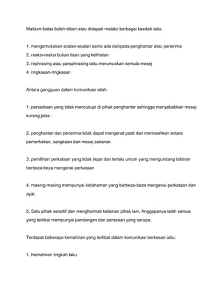 Maklum balas boleh diberi atau didapati melalui berbagai kaedah iaitu:


1. mengemukakan soalan-soalan sama ada daripada penghantar atau penerima
2. reaksi-reaksi bukan lisan yang kelihatan
3. rephrasing atau paraphrasing iaitu merumuskan semula mesej
4. ringkasan-ringkasan


Antara gangguan dalam komunikasi ialah:


1. persediaan yang tidak mencukupi di pihak penghantar sehingga menyebabkan mesej
kurang jelas .


2. penghantar dan penerima tidak dapat mengenal pasti dan memisahkan antara
pemerhatian, sangkaan dan mesej sebenar.


3. pemilihan perkataan yang tidak tepat dan terlalu umum yang mengundang tafsiran
berbeza-beza mengenai perkataan


4. masing-masing mempunyai kefahaman yang berbeza-beza mengenai perkataan dan
ayat.


5. Satu pihak sensitif dan menghormati kelainan pihak lain. Anggapanya ialah semua
yang terlibat mempunyai pandangan dan perasaan yang serupa.


Terdapat beberapa kemahiran yang terlibat dalam komunikasi berkesan iaitu:


1. Kemahiran tingkah laku
 