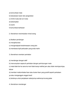 a) komunikasi mata
b) kedudukan tubuh dan pergerakan
c) mimik muka dan air muka
d) ketrampilan
e) suara
f) komunikasi berkesan


2. Kemahiran menimbulkan minat orang


a) libatkan pendengar
b) menghiburkan
c) mengenalpasti keistimewaan orang lain
d) membawa topil perbualan yang anda mahir


3. Kemahiran memberi perhatian


a) mendengar dengan aktif
b) menumpukan sepenuh perhatian dengan perhubungan mata
c) mata tidak liar ke sana ke mari tidak kerap melihat jam atau tidak meninjauninjau
keluar
d) memberi maklumbalas lisan atau bukan lisan yang positif seperti perkataan
ya atau mengangguk angguk kecil
e) bertanya untuk penjelasan selanjutnya sekiranya kurang jelas


4. Kemahiran mendengar
 