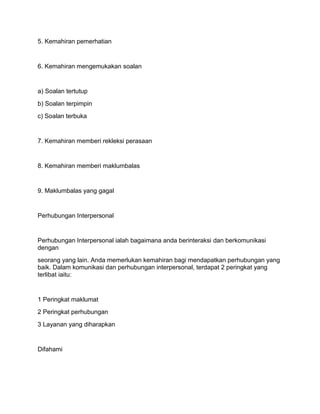 5. Kemahiran pemerhatian


6. Kemahiran mengemukakan soalan


a) Soalan tertutup
b) Soalan terpimpin
c) Soalan terbuka


7. Kemahiran memberi rekleksi perasaan


8. Kemahiran memberi maklumbalas


9. Maklumbalas yang gagal


Perhubungan Interpersonal


Perhubungan Interpersonal ialah bagaimana anda berinteraksi dan berkomunikasi
dengan
seorang yang lain. Anda memerlukan kemahiran bagi mendapatkan perhubungan yang
baik. Dalam komunikasi dan perhubungan interpersonal, terdapat 2 peringkat yang
terlibat iaitu:


1 Peringkat maklumat
2 Peringkat perhubungan
3 Layanan yang diharapkan


Difahami
 